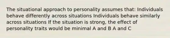 The situational approach to personality assumes that: Individuals behave differently across situations Individuals behave similarly across situations If the situation is strong, the effect of personality traits would be minimal A and B A and C