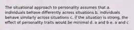 The situational approach to personality assumes that a. individuals behave differently across situations b. individuals behave similarly across situations c. if the situation is strong, the effect of personality traits would be minimal d. a and b e. a and c