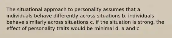 The situational approach to personality assumes that a. individuals behave differently across situations b. individuals behave similarly across situations c. if the situation is strong, the effect of personality traits would be minimal d. a and c