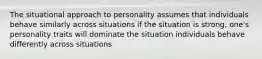 The situational approach to personality assumes that individuals behave similarly across situations if the situation is strong, one's personality traits will dominate the situation individuals behave differently across situations