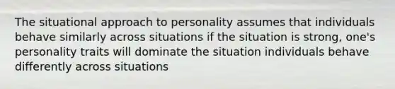 The situational approach to personality assumes that individuals behave similarly across situations if the situation is strong, one's personality traits will dominate the situation individuals behave differently across situations