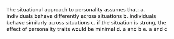 The situational approach to personality assumes that: a. individuals behave differently across situations b. individuals behave similarly across situations c. if the situation is strong, the effect of personality traits would be minimal d. a and b e. a and c