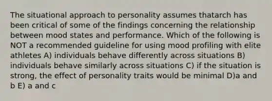 The situational approach to personality assumes thatarch has been critical of some of the findings concerning the relationship between mood states and performance. Which of the following is NOT a recommended guideline for using mood profiling with elite athletes A) individuals behave differently across situations B) individuals behave similarly across situations C) if the situation is strong, the effect of personality traits would be minimal D)a and b E) a and c