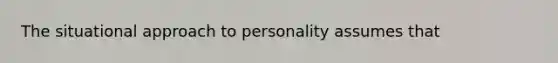 The situational approach to personality assumes that