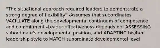 "The situational approach required leaders to demonstrate a strong degree of flexibility" -Assumes that subordinates VACILLATE along the developmental continuum of competence and commitment -Leader effectiveness depends on: ASSESSING subordinate's developmental position, and ADAPTING his/her leadership style to MATCH subordinate developmental level