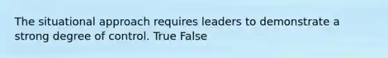 The situational approach requires leaders to demonstrate a strong degree of control. True False