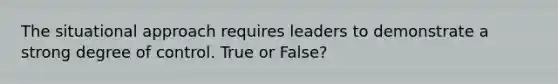 The situational approach requires leaders to demonstrate a strong degree of control. True or False?