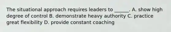 The situational approach requires leaders to ______. A. show high degree of control B. demonstrate heavy authority C. practice great flexibility D. provide constant coaching