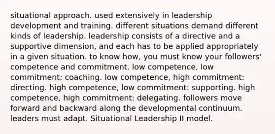 situational approach. used extensively in leadership development and training. different situations demand different kinds of leadership. leadership consists of a directive and a supportive dimension, and each has to be applied appropriately in a given situation. to know how, you must know your followers' competence and commitment. low competence, low commitment: coaching. low competence, high commitment: directing. high competence, low commitment: supporting. high competence, high commitment: delegating. followers move forward and backward along the developmental continuum. leaders must adapt. Situational Leadership II model.