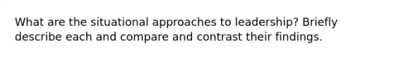 What are the situational approaches to leadership? Briefly describe each and compare and contrast their findings.