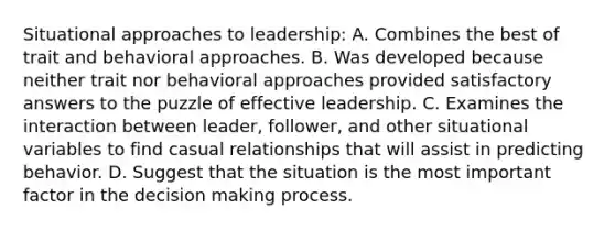 Situational approaches to leadership: A. Combines the best of trait and behavioral approaches. B. Was developed because neither trait nor behavioral approaches provided satisfactory answers to the puzzle of effective leadership. C. Examines the interaction between leader, follower, and other situational variables to find casual relationships that will assist in predicting behavior. D. Suggest that the situation is the most important factor in the decision making process.