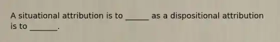 A situational attribution is to ______ as a dispositional attribution is to _______.