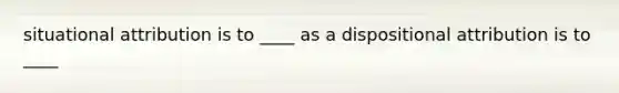 situational attribution is to ____ as a dispositional attribution is to ____