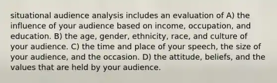 situational audience analysis includes an evaluation of A) the influence of your audience based on income, occupation, and education. B) the age, gender, ethnicity, race, and culture of your audience. C) the time and place of your speech, the size of your audience, and the occasion. D) the attitude, beliefs, and the values that are held by your audience.