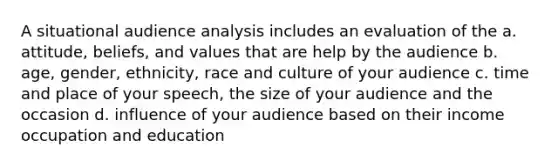 A situational audience analysis includes an evaluation of the a. attitude, beliefs, and values that are help by the audience b. age, gender, ethnicity, race and culture of your audience c. time and place of your speech, the size of your audience and the occasion d. influence of your audience based on their income occupation and education