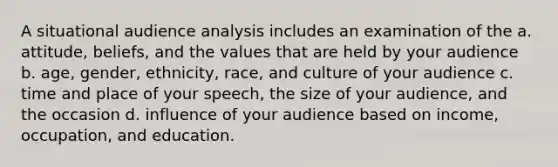 A situational audience analysis includes an examination of the a. attitude, beliefs, and the values that are held by your audience b. age, gender, ethnicity, race, and culture of your audience c. time and place of your speech, the size of your audience, and the occasion d. influence of your audience based on income, occupation, and education.