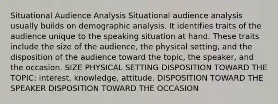 Situational Audience Analysis Situational audience analysis usually builds on demographic analysis. It identifies traits of the audience unique to the speaking situation at hand. These traits include the size of the audience, the physical setting, and the disposition of the audience toward the topic, the speaker, and the occasion. SIZE PHYSICAL SETTING DISPOSITION TOWARD THE TOPIC: interest, knowledge, attitude. DISPOSITION TOWARD THE SPEAKER DISPOSITION TOWARD THE OCCASION