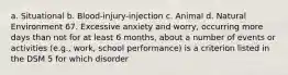 a. Situational b. Blood-injury-injection c. Animal d. Natural Environment 67. Excessive anxiety and worry, occurring more days than not for at least 6 months, about a number of events or activities (e.g., work, school performance) is a criterion listed in the DSM 5 for which disorder