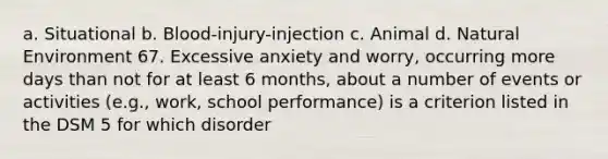 a. Situational b. Blood-injury-injection c. Animal d. Natural Environment 67. Excessive anxiety and worry, occurring more days than not for at least 6 months, about a number of events or activities (e.g., work, school performance) is a criterion listed in the DSM 5 for which disorder