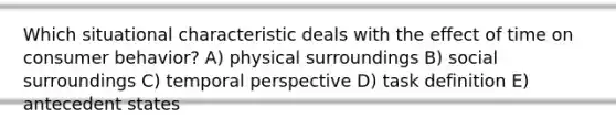 Which situational characteristic deals with the effect of time on consumer behavior? A) physical surroundings B) social surroundings C) temporal perspective D) task definition E) antecedent states