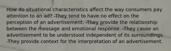 How do situational characteristics affect the way consumers pay attention to an ad? -They tend to have no effect on the perception of an advertisement. -They provide the relationship between the message and emotional response. -They cause an advertisement to be understood independent of its surroundings. -They provide context for the interpretation of an advertisement.