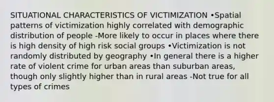 SITUATIONAL CHARACTERISTICS OF VICTIMIZATION •Spatial patterns of victimization highly correlated with demographic distribution of people -More likely to occur in places where there is high density of high risk social groups •Victimization is not randomly distributed by geography •In general there is a higher rate of violent crime for urban areas than suburban areas, though only slightly higher than in rural areas -Not true for all types of crimes