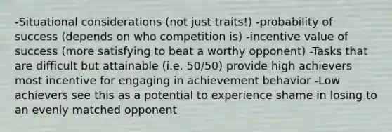 -Situational considerations (not just traits!) -probability of success (depends on who competition is) -incentive value of success (more satisfying to beat a worthy opponent) -Tasks that are difficult but attainable (i.e. 50/50) provide high achievers most incentive for engaging in achievement behavior -Low achievers see this as a potential to experience shame in losing to an evenly matched opponent