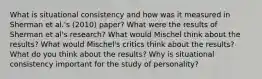 What is situational consistency and how was it measured in Sherman et al.'s (2010) paper? What were the results of Sherman et al's research? What would Mischel think about the results? What would Mischel's critics think about the results? What do you think about the results? Why is situational consistency important for the study of personality?