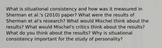 What is situational consistency and how was it measured in Sherman et al.'s (2010) paper? What were the results of Sherman et al's research? What would Mischel think about the results? What would Mischel's critics think about the results? What do you think about the results? Why is situational consistency important for the study of personality?