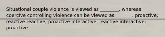 Situational couple violence is viewed as ________, whereas coercive controlling violence can be viewed as _______. proactive; reactive reactive; proactive interactive; reactive interactive; proactive