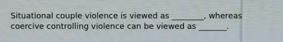 Situational couple violence is viewed as ________, whereas coercive controlling violence can be viewed as _______.