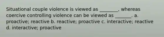 Situational couple violence is viewed as ________, whereas coercive controlling violence can be viewed as _______. a. proactive; reactive b. reactive; proactive c. interactive; reactive d. interactive; proactive