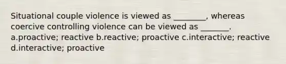 Situational couple violence is viewed as ________, whereas coercive controlling violence can be viewed as _______. a.proactive; reactive b.reactive; proactive c.interactive; reactive d.interactive; proactive