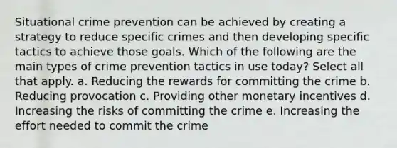 Situational crime prevention can be achieved by creating a strategy to reduce specific crimes and then developing specific tactics to achieve those goals. Which of the following are the main types of crime prevention tactics in use today? Select all that apply. a. Reducing the rewards for committing the crime b. Reducing provocation c. Providing other monetary incentives d. Increasing the risks of committing the crime e. Increasing the effort needed to commit the crime