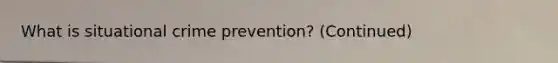 What is situational crime prevention? (Continued)