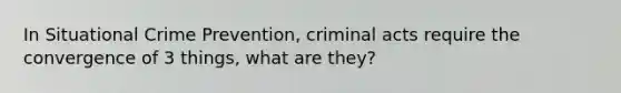 In Situational Crime Prevention, criminal acts require the convergence of 3 things, what are they?