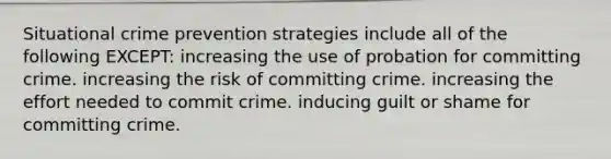 Situational crime prevention strategies include all of the following EXCEPT: increasing the use of probation for committing crime. increasing the risk of committing crime. increasing the effort needed to commit crime. inducing guilt or shame for committing crime.