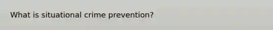 What is situational crime prevention?