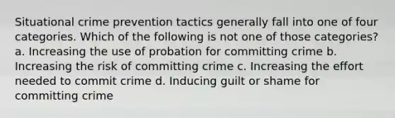 Situational crime prevention tactics generally fall into one of four categories. Which of the following is not one of those categories?​ a. Increasing the use of probation for committing crime b. Increasing the risk of committing crime c. Increasing the effort needed to commit crime d. Inducing guilt or shame for committing crime