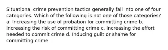 Situational crime prevention tactics generally fall into one of four categories. Which of the following is not one of those categories? a. Increasing the use of probation for committing crime b. Increasing the risk of committing crime c. Increasing the effort needed to commit crime d. Inducing guilt or shame for committing crime