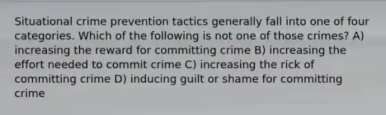 Situational crime prevention tactics generally fall into one of four categories. Which of the following is not one of those crimes? A) increasing the reward for committing crime B) increasing the effort needed to commit crime C) increasing the rick of committing crime D) inducing guilt or shame for committing crime