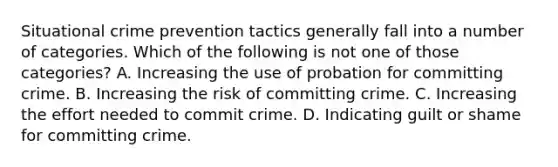 Situational crime prevention tactics generally fall into a number of categories. Which of the following is not one of those categories? A. Increasing the use of probation for committing crime. B. Increasing the risk of committing crime. C. Increasing the effort needed to commit crime. D. Indicating guilt or shame for committing crime.