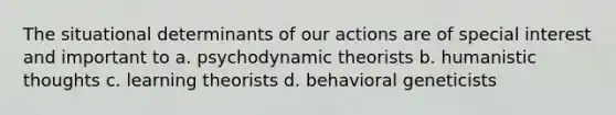 The situational determinants of our actions are of special interest and important to a. psychodynamic theorists b. humanistic thoughts c. learning theorists d. behavioral geneticists