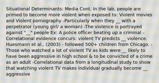 Situational Determinants: Media Cont. In the lab, people are primed to become more violent when exposed to: Violent movies and Violent pornography -Particularly when they __ with a perpetrator (young girl/ a woman) -The violence is portrayed against "__" people Ex: A police officer beating up a criminal -Correlational evidence concurs: violent TV predicts __ violence. Huesmann et al., (2003) - followed 500+ children from Chicago. -Those who watched a lot of violent TV as kids were __ likely to have been aggressive in high school & to be convicted of a crime as an adult -Correlational data from a longitudinal study to show that watching violent TV makes individual gradually become __ aggressive