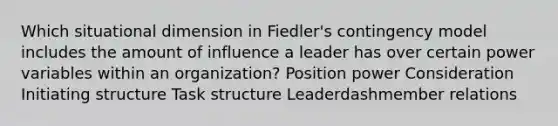 Which situational dimension in​ Fiedler's contingency model includes the amount of influence a leader has over certain power variables within an​ organization? Position power Consideration Initiating structure Task structure Leaderdashmember relations