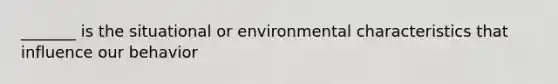 _______ is the situational or environmental characteristics that influence our behavior