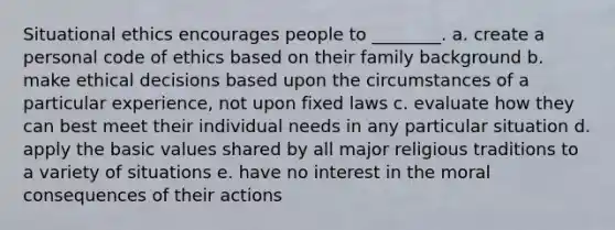 Situational ethics encourages people to ________. a. create a personal code of ethics based on their family background b. make ethical decisions based upon the circumstances of a particular experience, not upon fixed laws c. evaluate how they can best meet their individual needs in any particular situation d. apply the basic values shared by all major religious traditions to a variety of situations e. have no interest in the moral consequences of their actions