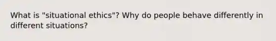 What is "situational ethics"? Why do people behave differently in different situations?