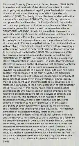 Situational Ethnicity [Community - Other, Review]: "THIS PAPER is a review and synthesis of the ideas of a number of social anthropologists who have all explicitly emphasized the relevance of social situations for the analysis of ethnicity and ethnic relations." (452) "For clearly, it is at this level of abstraction that the variable meanings of ETHNICITY, the differing criteria for ascription of ethnic identities, the fluidity of ethnic boundaries, and the varying relevance of ethnic and other social identities are most apparent for the actor and the researcher alike. A SITUATIONAL APPROACH to ethnicity manifests the essential variability in its significance for social relations in different social contexts and at different levels of social organization. Accordingly, such a perspective avoids the problem of reification of the concept of ethnic group that follows from its identification with an objectively defined, shared, uniform cultural inventory or with common normative patterns of behavior that are assumed to be consistently adhered to." (452) "The juxtaposition of the two concepts, social situation and ethnicity, to yield the term 'SITUATIONAL ETHNICITY' is attributable to Paden in a paper on ethnic categorization in urban Africa. He states that 'situational ethnicity is premised on the observation that particular contexts may determine which of a person's communal identities or loyalties are appropriate at a point in time.' Although minimal in content, this delineation of the term nevertheless highlights some of the more salient features in its approach to ethnicity. It takes note that variability in the affirmation of ethnic identity may be dependent upon the immediate social situation, and it relates this variability to the actor's perception of that situation." (452) "In SUMMARY, this review has included various social anthropologists who have placed an explicit emphasis on the relevance of social situations for the analysis of ethnicity and ethnic relations. This approach, which has been termed situational ethnicity, merges both cognitive and structural aspects of ethnicity as its principal focus is on the actor's ascriptions of ethnic identity to organize the meaning of his social relationships within given social situations. The cognitive dimension of situational ethnicity refers to the actor's perceptions and understandings of cultural symbols and signs and the relevance he attributes to these elements as a factor on his behavioral options in the situation he finds himself. On the other hand, the structural dimension has reference to the role constraints enjoined upon actors within social situations as a consequence of the overall structure of ethnic group relations. Thus, a situational approach to ethnicity illuminates the fact that variability is the essence of ethnicity in its significance for the structuring of social relations in diverse situational contexts." (463)