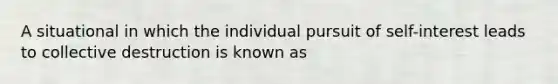 A situational in which the individual pursuit of self-interest leads to collective destruction is known as